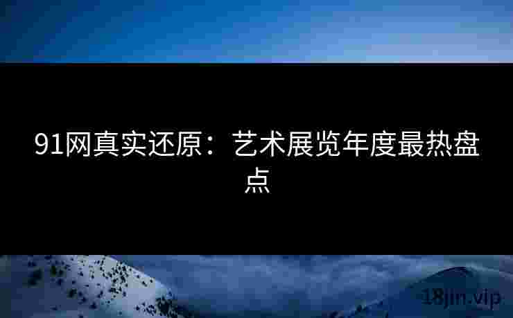 91网真实还原：艺术展览年度最热盘点