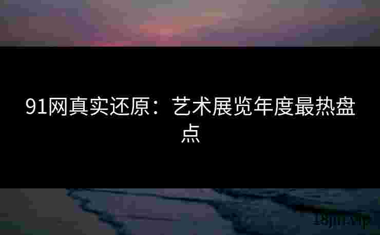 91网真实还原：艺术展览年度最热盘点