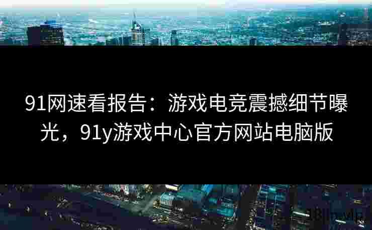 91网速看报告：游戏电竞震撼细节曝光，91y游戏中心官方网站电脑版