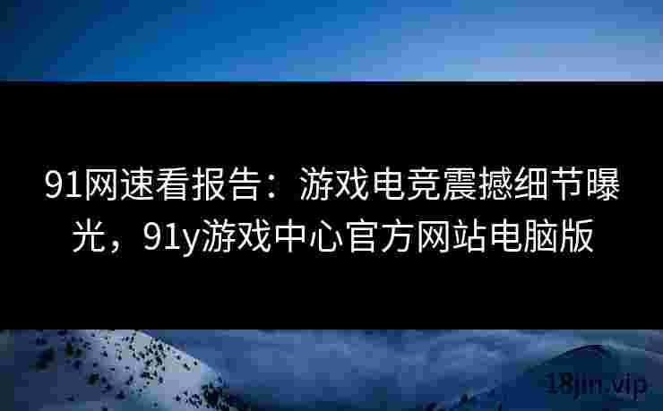 91网速看报告：游戏电竞震撼细节曝光，91y游戏中心官方网站电脑版