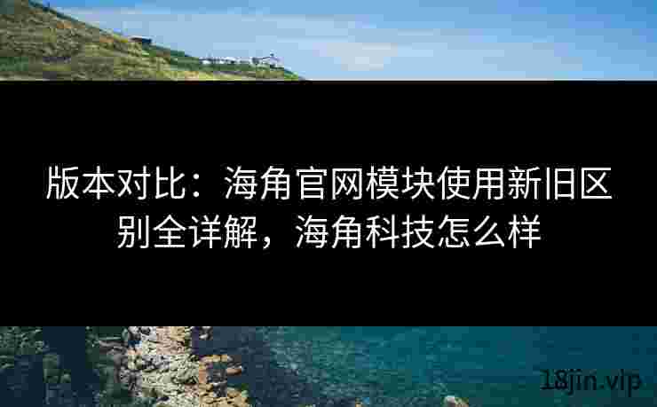 版本对比：海角官网模块使用新旧区别全详解，海角科技怎么样