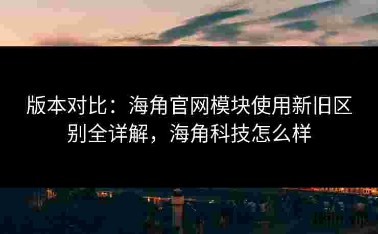 版本对比：海角官网模块使用新旧区别全详解，海角科技怎么样