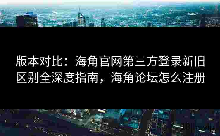版本对比：海角官网第三方登录新旧区别全深度指南，海角论坛怎么注册