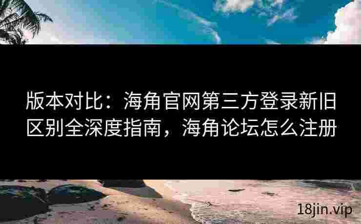 版本对比：海角官网第三方登录新旧区别全深度指南，海角论坛怎么注册