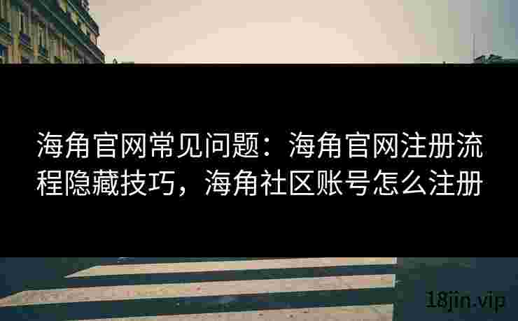 海角官网常见问题：海角官网注册流程隐藏技巧，海角社区账号怎么注册