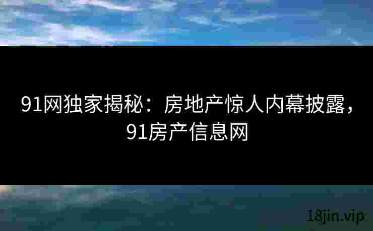 91网独家揭秘：房地产惊人内幕披露，91房产信息网