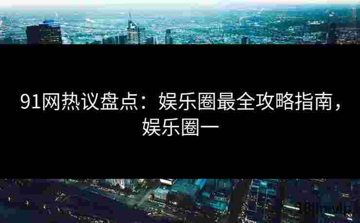 91网热议盘点：娱乐圈最全攻略指南，娱乐圈一