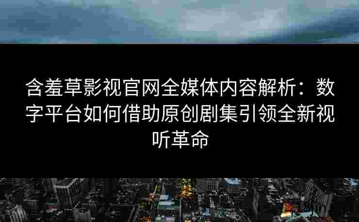 含羞草影视官网全媒体内容解析：数字平台如何借助原创剧集引领全新视听革命