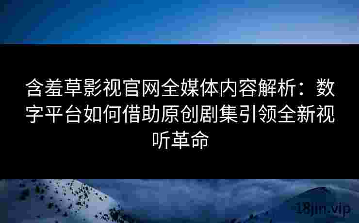 含羞草影视官网全媒体内容解析：数字平台如何借助原创剧集引领全新视听革命