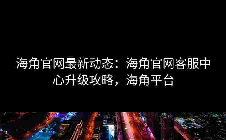 海角官网最新动态：海角官网客服中心升级攻略，海角平台