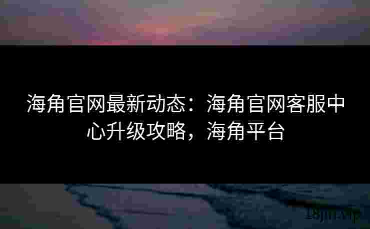 海角官网最新动态：海角官网客服中心升级攻略，海角平台