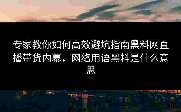 专家教你如何高效避坑指南黑料网直播带货内幕，网络用语黑料是什么意思