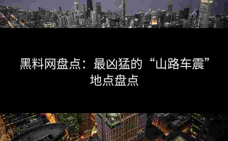 黑料网盘点：最凶猛的“山路车震”地点盘点