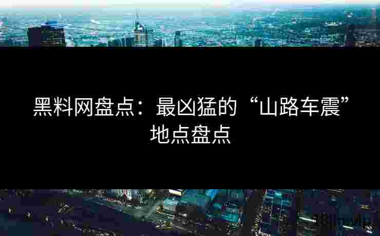 黑料网盘点：最凶猛的“山路车震”地点盘点