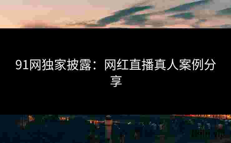 91网独家披露：网红直播真人案例分享