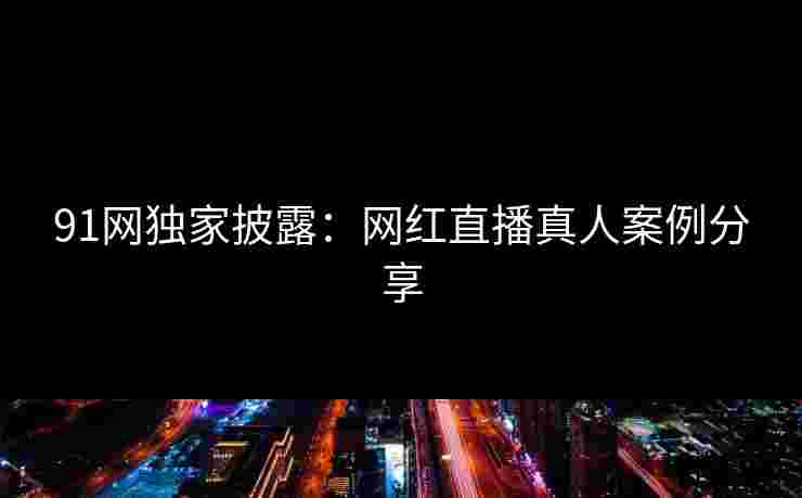 91网独家披露：网红直播真人案例分享