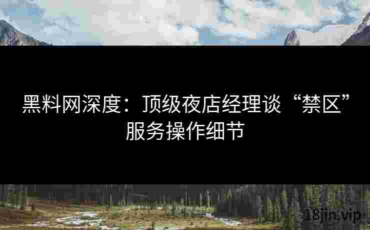 黑料网深度：顶级夜店经理谈“禁区”服务操作细节