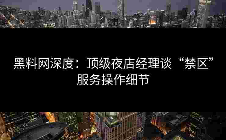 黑料网深度：顶级夜店经理谈“禁区”服务操作细节