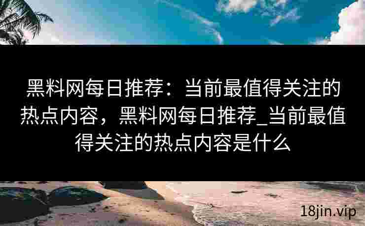 黑料网每日推荐：当前最值得关注的热点内容，黑料网每日推荐_当前最值得关注的热点内容是什么