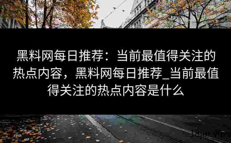 黑料网每日推荐：当前最值得关注的热点内容，黑料网每日推荐_当前最值得关注的热点内容是什么