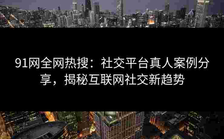 91网全网热搜：社交平台真人案例分享，揭秘互联网社交新趋势