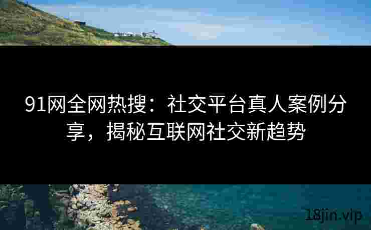 91网全网热搜：社交平台真人案例分享，揭秘互联网社交新趋势