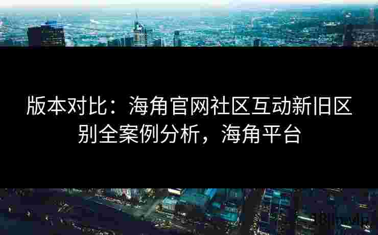 版本对比：海角官网社区互动新旧区别全案例分析，海角平台