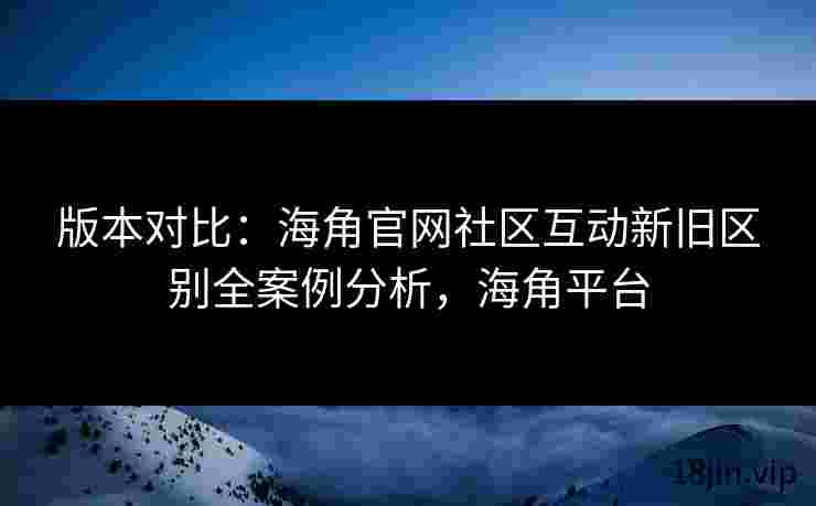 版本对比：海角官网社区互动新旧区别全案例分析，海角平台