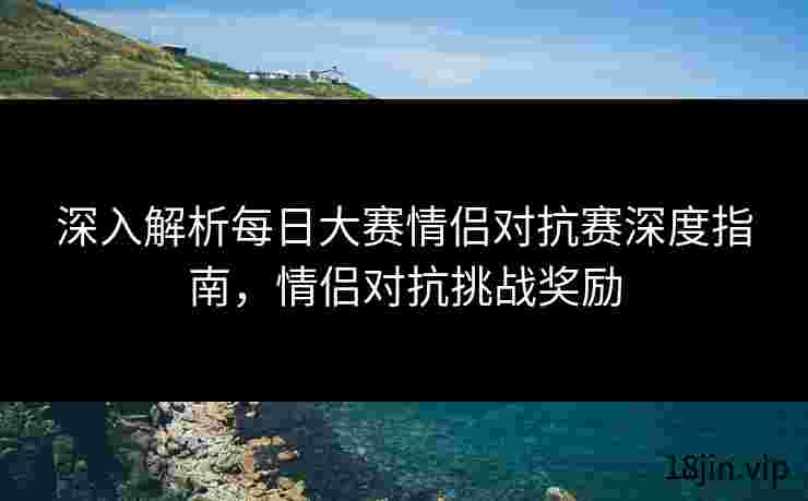 深入解析每日大赛情侣对抗赛深度指南，情侣对抗挑战奖励