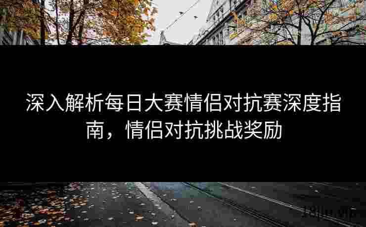 深入解析每日大赛情侣对抗赛深度指南，情侣对抗挑战奖励