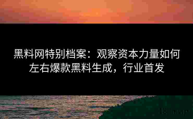 黑料网特别档案：观察资本力量如何左右爆款黑料生成，行业首发