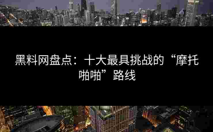 黑料网盘点：十大最具挑战的“摩托啪啪”路线