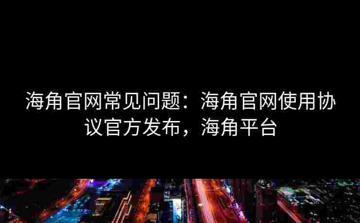 海角官网常见问题：海角官网使用协议官方发布，海角平台