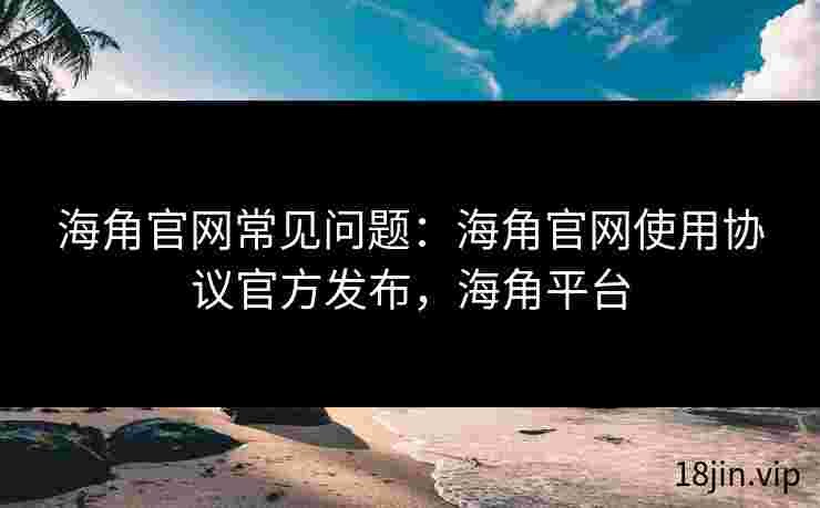 海角官网常见问题：海角官网使用协议官方发布，海角平台