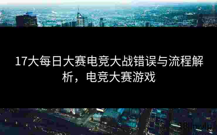 17大每日大赛电竞大战错误与流程解析，电竞大赛游戏