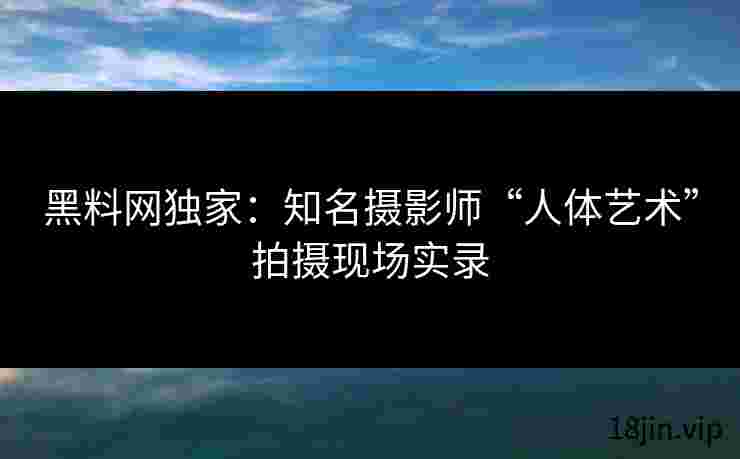 黑料网独家：知名摄影师“人体艺术”拍摄现场实录