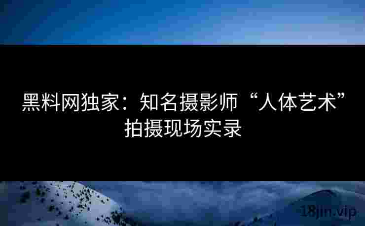 黑料网独家：知名摄影师“人体艺术”拍摄现场实录