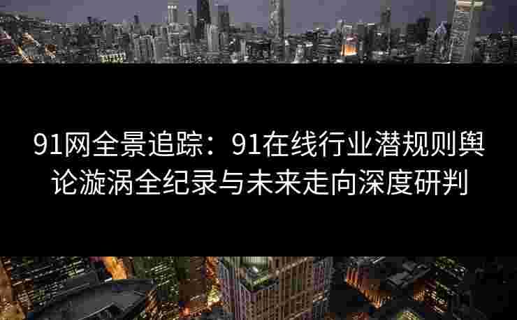 91网全景追踪：91在线行业潜规则舆论漩涡全纪录与未来走向深度研判