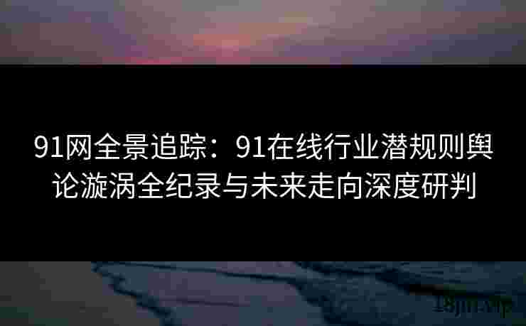 91网全景追踪：91在线行业潜规则舆论漩涡全纪录与未来走向深度研判