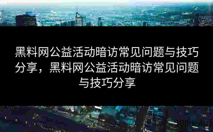 黑料网公益活动暗访常见问题与技巧分享，黑料网公益活动暗访常见问题与技巧分享