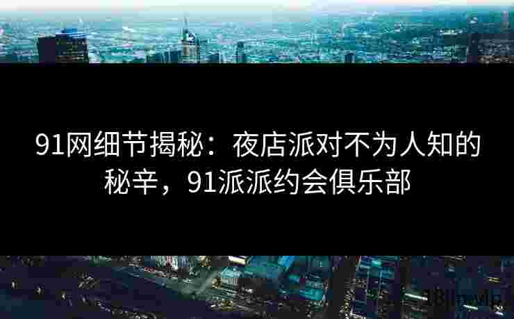 91网细节揭秘：夜店派对不为人知的秘辛，91派派约会俱乐部