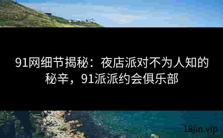 91网细节揭秘：夜店派对不为人知的秘辛，91派派约会俱乐部