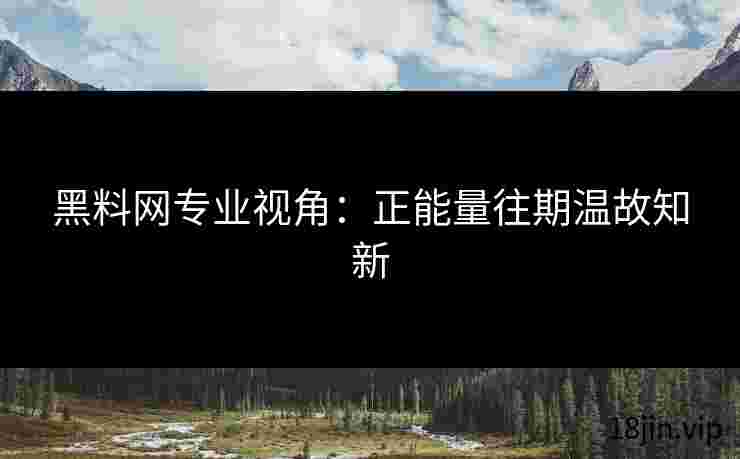 黑料网专业视角：正能量往期温故知新