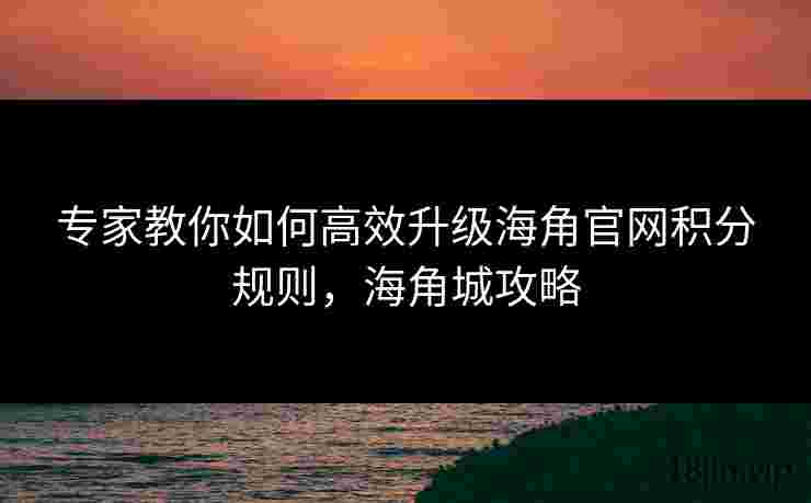 专家教你如何高效升级海角官网积分规则，海角城攻略