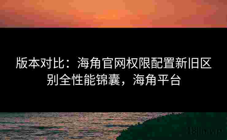版本对比：海角官网权限配置新旧区别全性能锦囊，海角平台