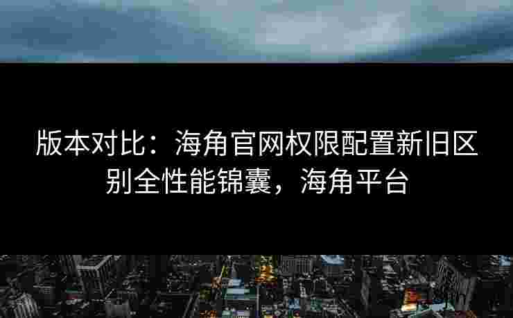 版本对比：海角官网权限配置新旧区别全性能锦囊，海角平台