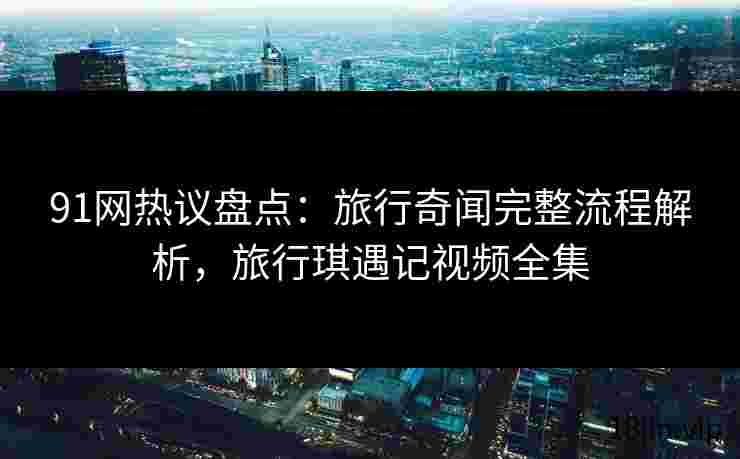 91网热议盘点：旅行奇闻完整流程解析，旅行琪遇记视频全集