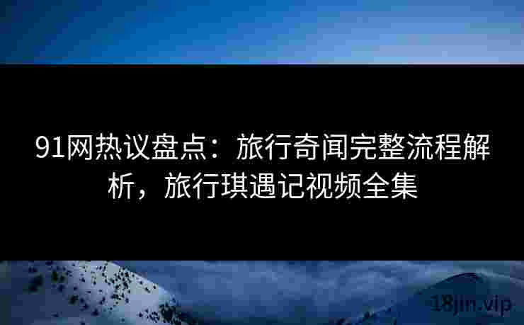 91网热议盘点：旅行奇闻完整流程解析，旅行琪遇记视频全集