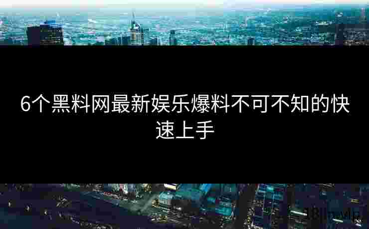 6个黑料网最新娱乐爆料不可不知的快速上手