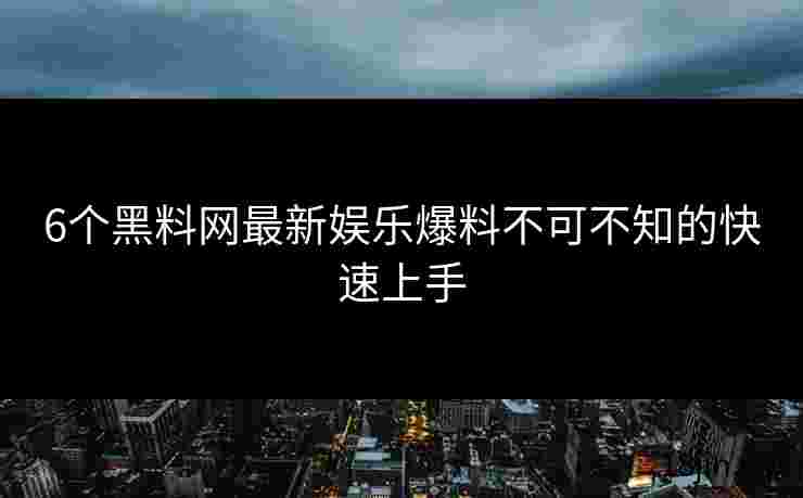 6个黑料网最新娱乐爆料不可不知的快速上手